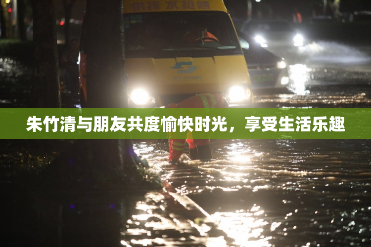 朱竹清与朋友共度愉快时光，享受生活乐趣