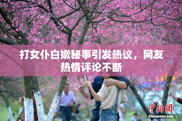 打女仆白嫩秘事引发热议，网友热情评论不断