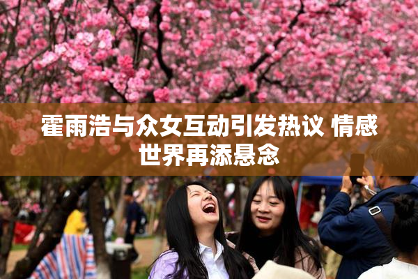霍雨浩与众女互动引发热议 情感世界再添悬念