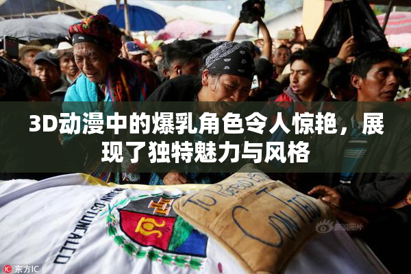 3D动漫中的爆乳角色令人惊艳，展现了独特魅力与风格