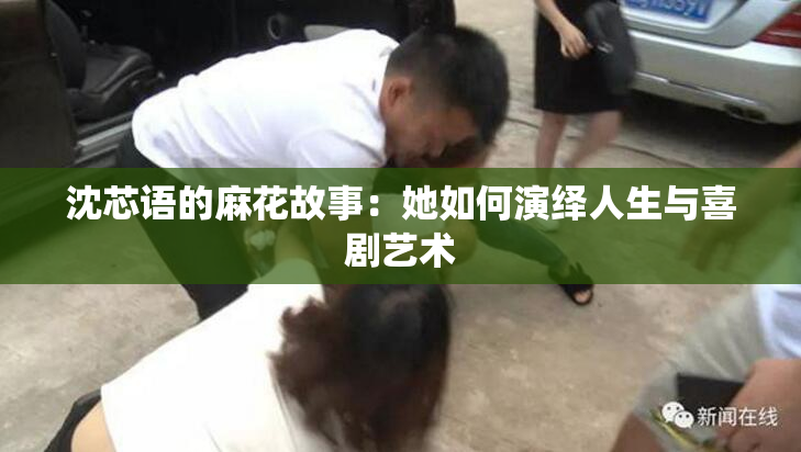 沈芯语的麻花故事：她如何演绎人生与喜剧艺术