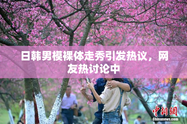 日韩男模裸体走秀引发热议，网友热讨论中