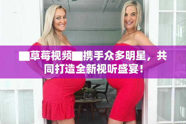 ▇草莓视频▇携手众多明星，共同打造全新视听盛宴！