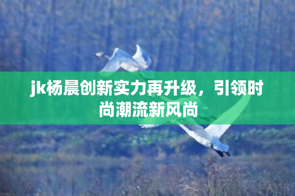 jk杨晨创新实力再升级，引领时尚潮流新风尚