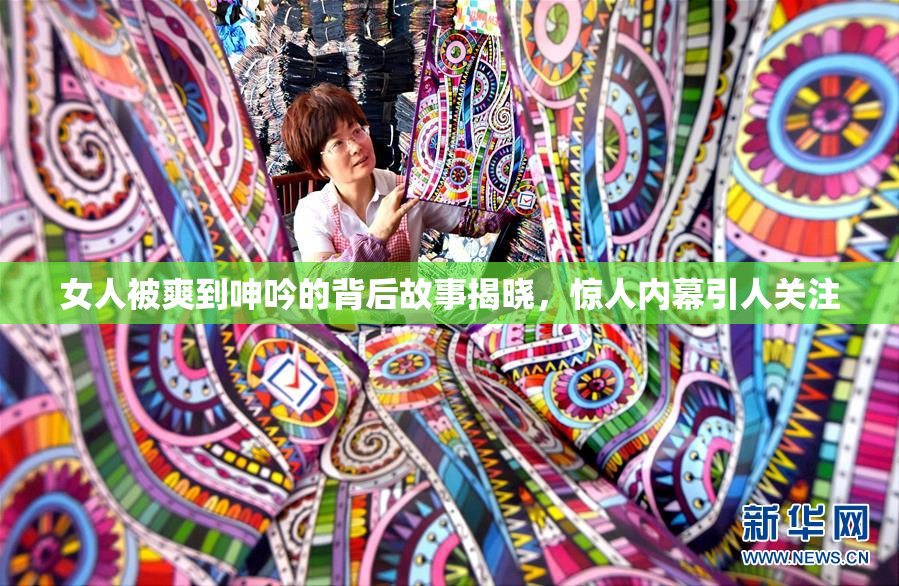 女人被爽到呻吟的背后故事揭晓，惊人内幕引人关注