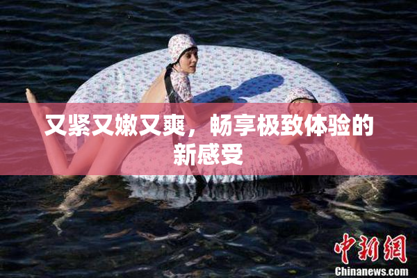 又紧又嫩又爽，畅享极致体验的新感受