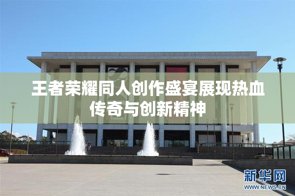 王者荣耀同人创作盛宴展现热血传奇与创新精神
