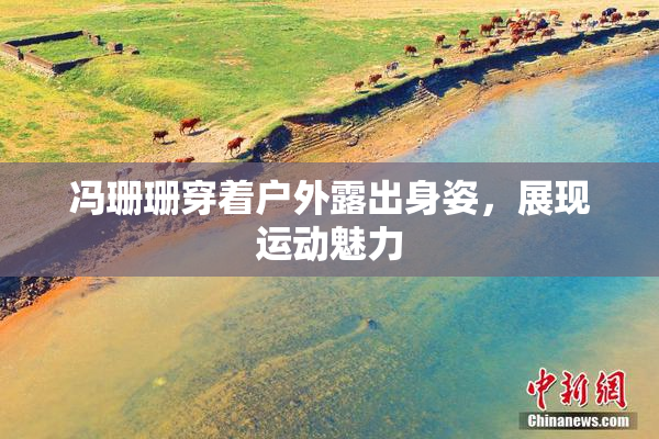 冯珊珊穿着户外露出身姿，展现运动魅力