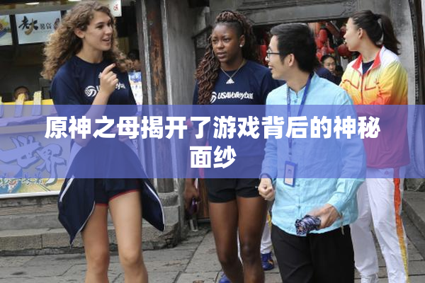原神之母揭开了游戏背后的神秘面纱