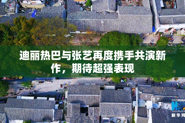 迪丽热巴与张艺再度携手共演新作，期待超强表现