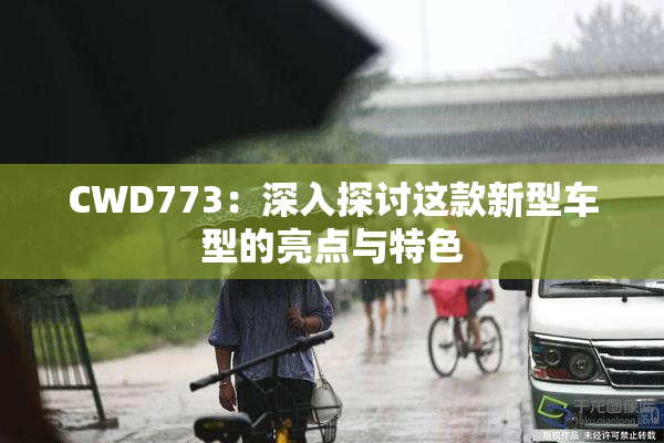 CWD773：深入探讨这款新型车型的亮点与特色