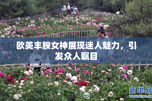 欧美丰腴女神展现迷人魅力，引发众人瞩目