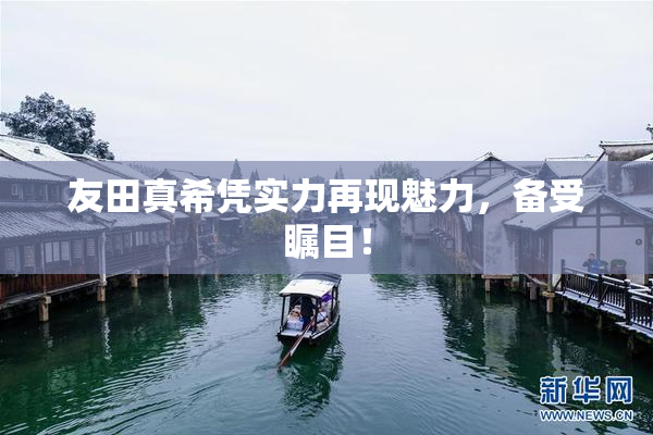 友田真希凭实力再现魅力，备受瞩目！