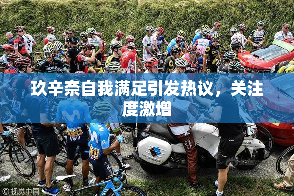 玖辛奈自我满足引发热议，关注度激增