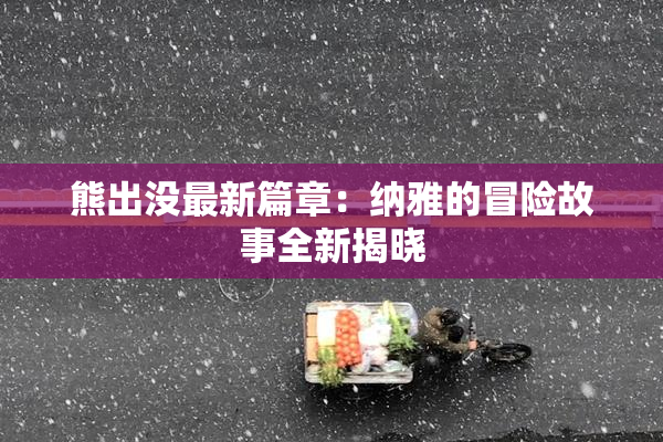 熊出没最新篇章：纳雅的冒险故事全新揭晓