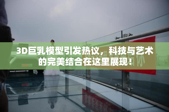 3D巨乳模型引发热议，科技与艺术的完美结合在这里展现！