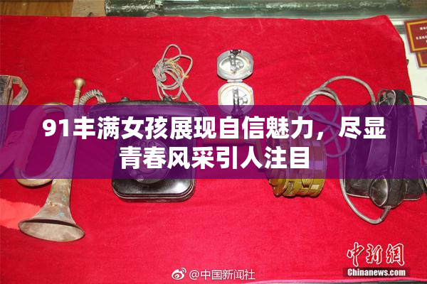 91丰满女孩展现自信魅力，尽显青春风采引人注目