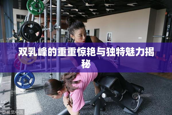 双乳峰的重重惊艳与独特魅力揭秘
