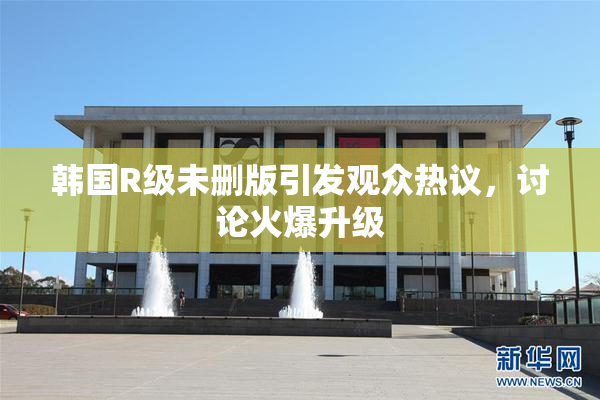 韩国R级未删版引发观众热议，讨论火爆升级