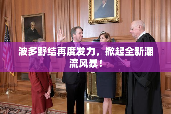 波多野结再度发力，掀起全新潮流风暴！