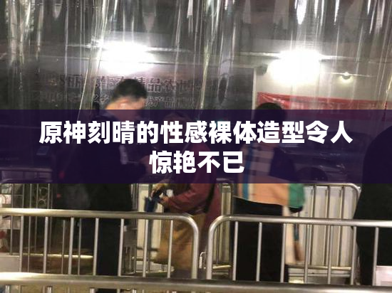 原神刻晴的性感裸体造型令人惊艳不已