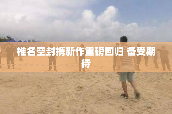 椎名空封携新作重磅回归 备受期待