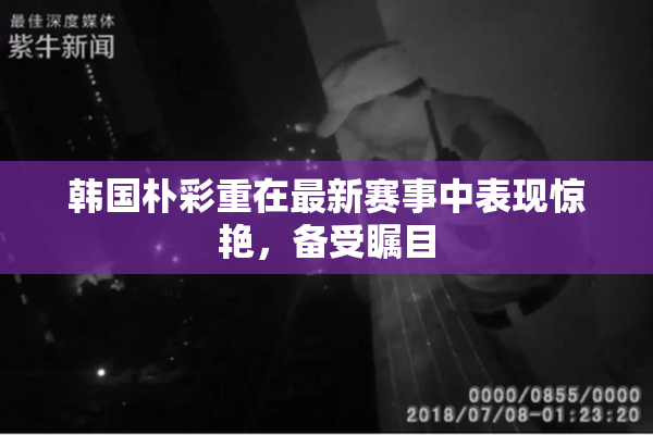 韩国朴彩重在最新赛事中表现惊艳，备受瞩目