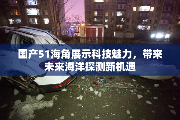 国产51海角展示科技魅力，带来未来海洋探测新机遇