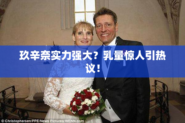 玖辛奈实力强大？乳量惊人引热议！