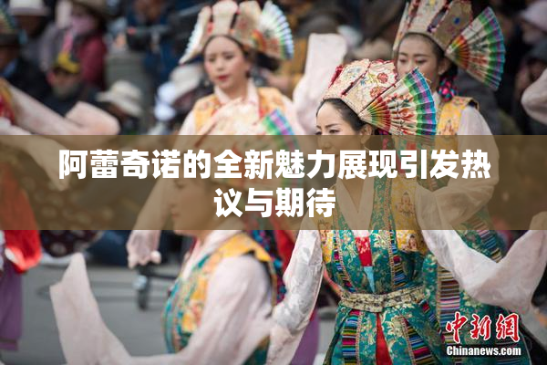 阿蕾奇诺的全新魅力展现引发热议与期待