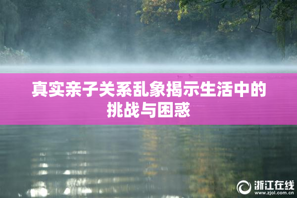 真实亲子关系乱象揭示生活中的挑战与困惑