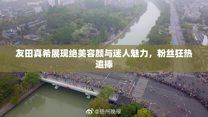 友田真希展现绝美容颜与迷人魅力，粉丝狂热追捧