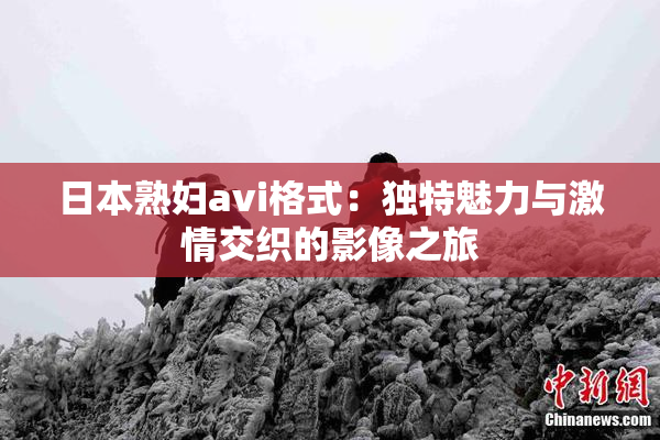 日本熟妇avi格式：独特魅力与激情交织的影像之旅