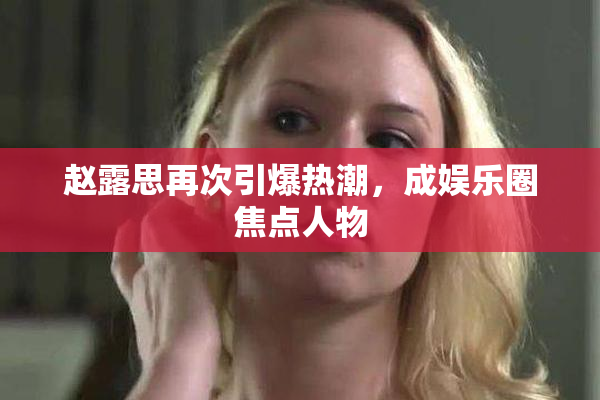 赵露思再次引爆热潮，成娱乐圈焦点人物