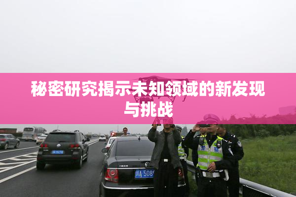 秘密研究揭示未知领域的新发现与挑战