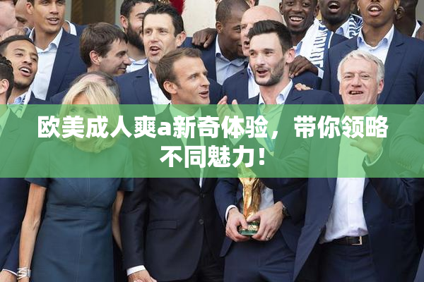 欧美成人爽a新奇体验，带你领略不同魅力！