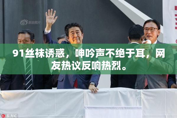 91丝袜诱惑，呻吟声不绝于耳，网友热议反响热烈。