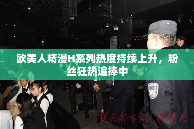 欧美人精漫H系列热度持续上升，粉丝狂热追捧中