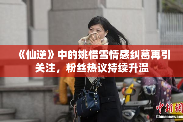 《仙逆》中的姚惜雪情感纠葛再引关注，粉丝热议持续升温