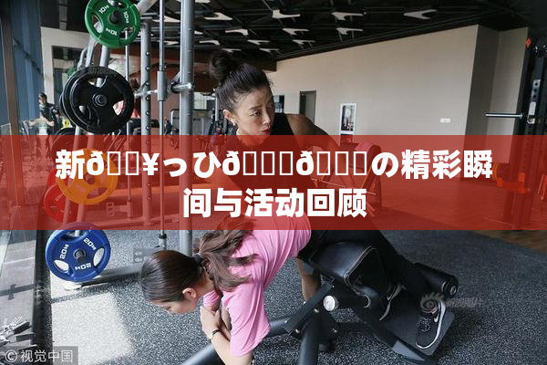 新🔥っひ🍑🍑の精彩瞬间与活动回顾