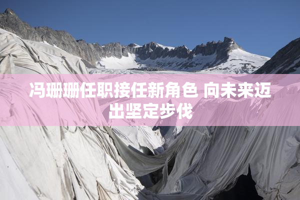 冯珊珊任职接任新角色 向未来迈出坚定步伐