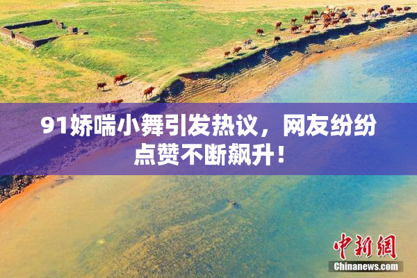 91娇喘小舞引发热议，网友纷纷点赞不断飙升！