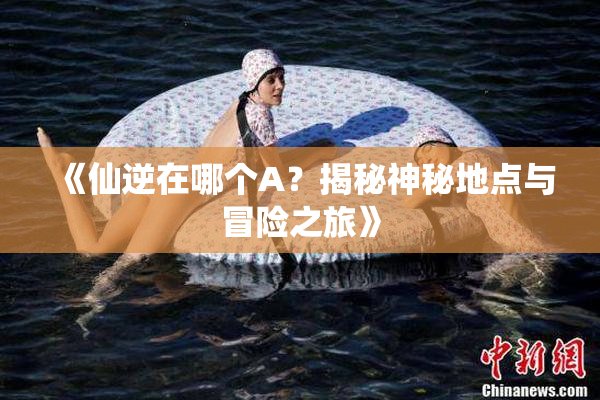 《仙逆在哪个A？揭秘神秘地点与冒险之旅》