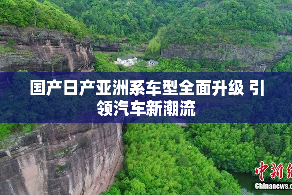国产日产亚洲系车型全面升级 引领汽车新潮流