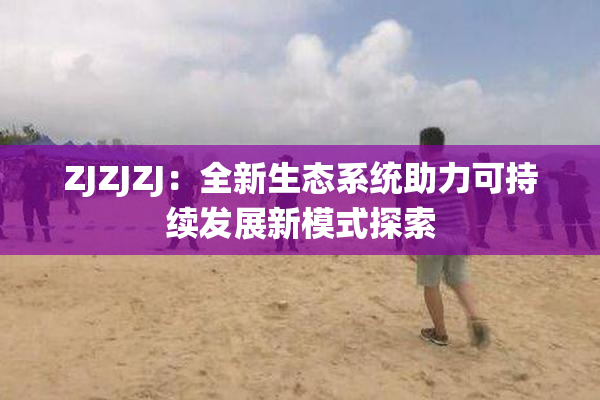 ZJZJZJ：全新生态系统助力可持续发展新模式探索