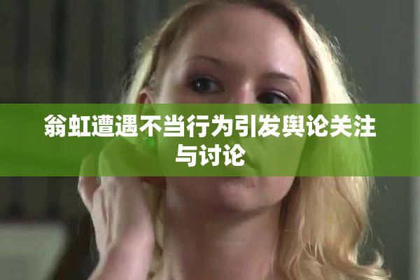 翁虹遭遇不当行为引发舆论关注与讨论