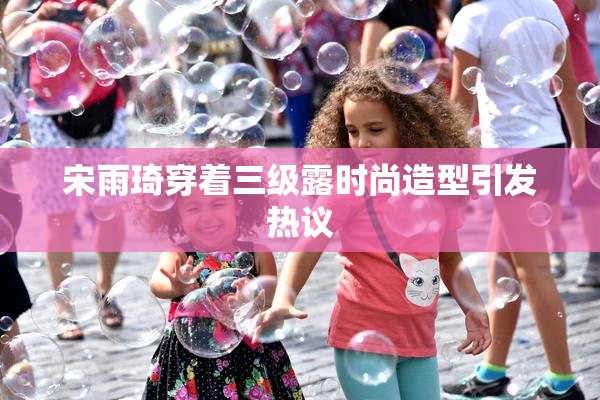 宋雨琦穿着三级露时尚造型引发热议