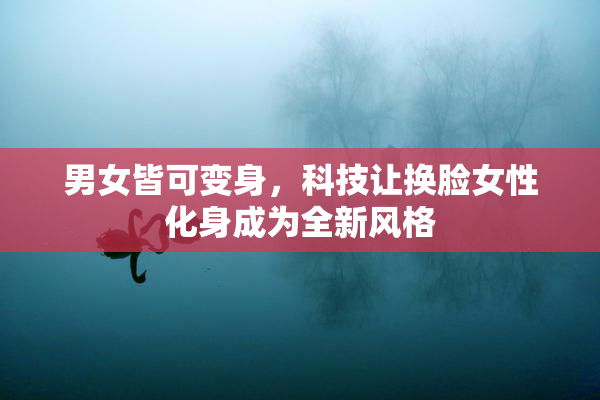 男女皆可变身，科技让换脸女性化身成为全新风格