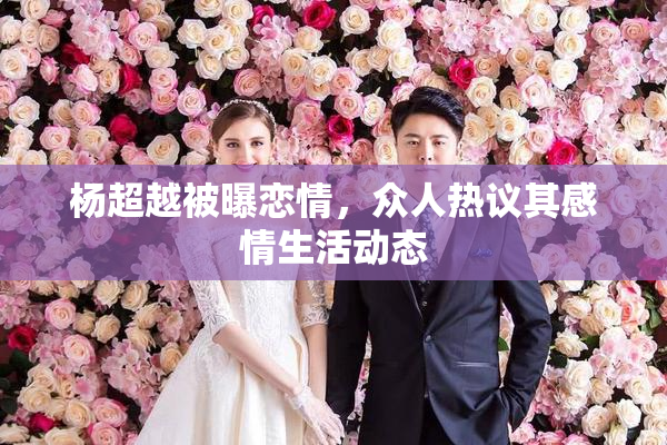 杨超越被曝恋情，众人热议其感情生活动态
