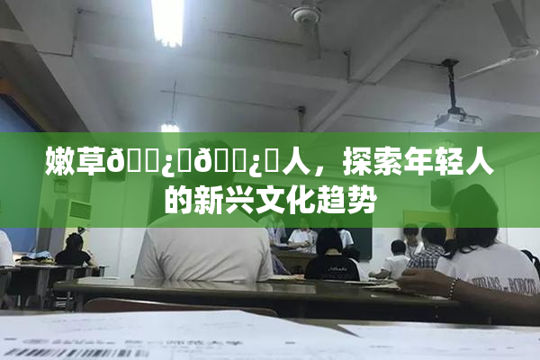 嫩草🌿‌🌿‌人，探索年轻人的新兴文化趋势